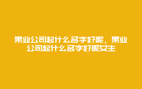 果业公司起什么名字好呢，果业公司起什么名字好呢女生