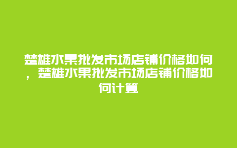 楚雄水果批发市场店铺价格如何，楚雄水果批发市场店铺价格如何计算