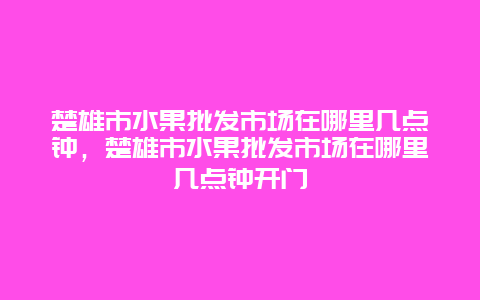 楚雄市水果批发市场在哪里几点钟，楚雄市水果批发市场在哪里几点钟开门