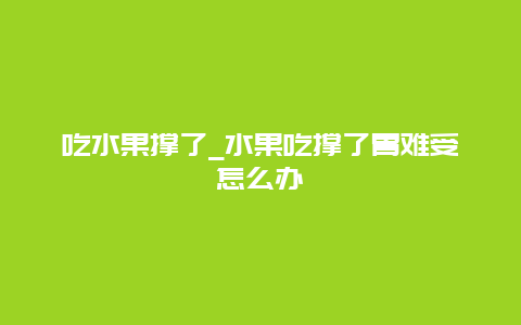 吃水果撑了_水果吃撑了胃难受怎么办