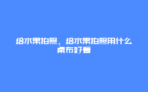 给水果拍照，给水果拍照用什么桌布好看