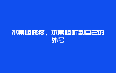 水果姐咳痰，水果姐听到自己的外号