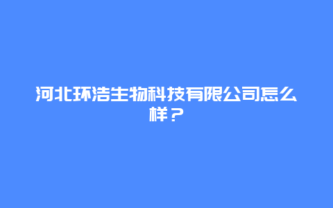 河北环浩生物科技有限公司怎么样？