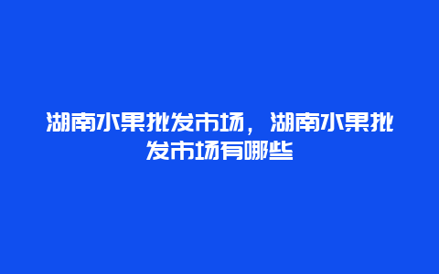 湖南水果批发市场，湖南水果批发市场有哪些