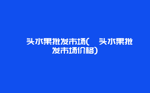 汕头水果批发市场(汕头水果批发市场价格)