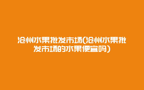 沧州水果批发市场(沧州水果批发市场的水果便宜吗)