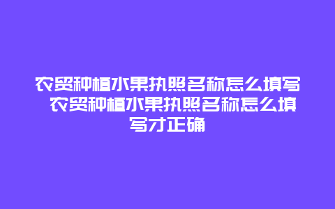 农贸种植水果执照名称怎么填写 农贸种植水果执照名称怎么填写才正确