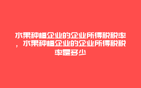 水果种植企业的企业所得税税率，水果种植企业的企业所得税税率是多少