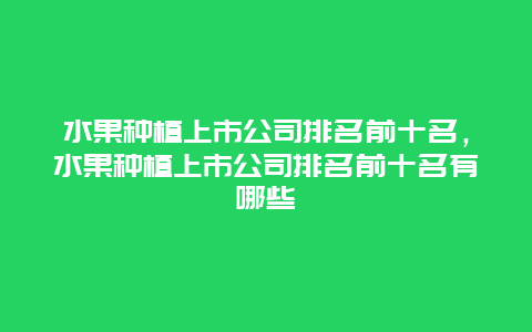 水果种植上市公司排名前十名，水果种植上市公司排名前十名有哪些