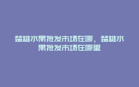 楚雄水果批发市场在哪，楚雄水果批发市场在哪里