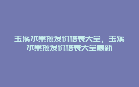 玉溪水果批发价格表大全，玉溪水果批发价格表大全最新