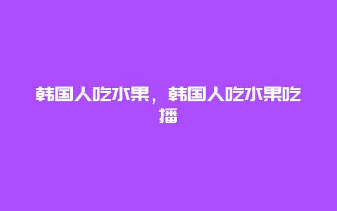 韩国人吃水果，韩国人吃水果吃播