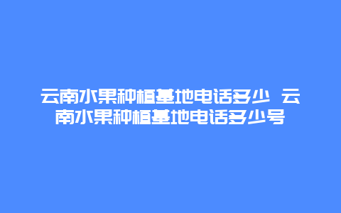 云南水果种植基地电话多少 云南水果种植基地电话多少号