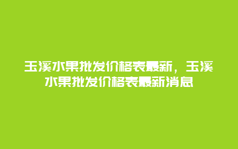 玉溪水果批发价格表最新，玉溪水果批发价格表最新消息