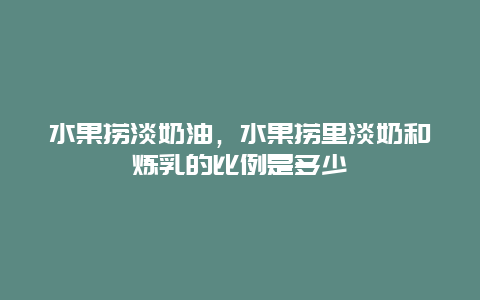 水果捞淡奶油，水果捞里淡奶和炼乳的比例是多少