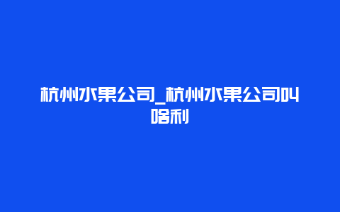 杭州水果公司_杭州水果公司叫啥利