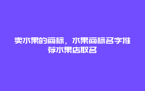 卖水果的商标，水果商标名字推荐水果店取名