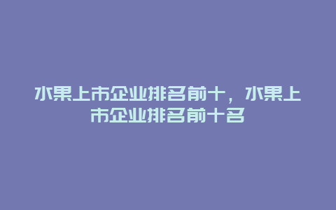 水果上市企业排名前十，水果上市企业排名前十名