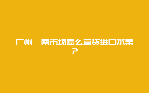 广州冮南市场怎么拿货进口水果？