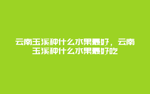 云南玉溪种什么水果最好，云南玉溪种什么水果最好吃