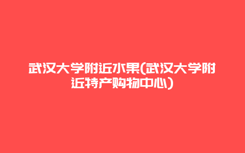 武汉大学附近水果(武汉大学附近特产购物中心)