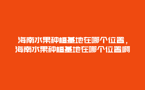 海南水果种植基地在哪个位置，海南水果种植基地在哪个位置啊