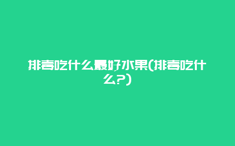 排毒吃什么最好水果(排毒吃什么?)