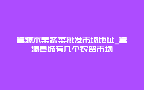 富源水果蔬菜批发市场地址_富源县城有几个农贸市场