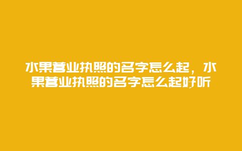 水果营业执照的名字怎么起，水果营业执照的名字怎么起好听