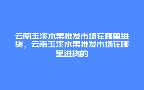 云南玉溪水果批发市场在哪里进货，云南玉溪水果批发市场在哪里进货的