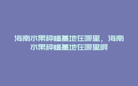 海南水果种植基地在哪里，海南水果种植基地在哪里啊