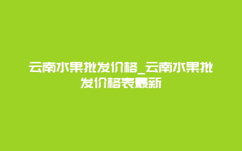 云南水果批发价格_云南水果批发价格表最新