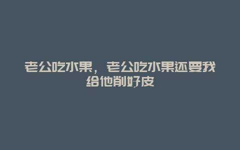 老公吃水果，老公吃水果还要我给他削好皮