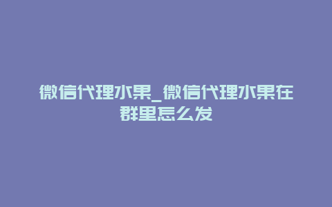 微信代理水果_微信代理水果在群里怎么发