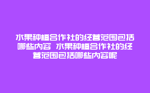 水果种植合作社的经营范围包括哪些内容 水果种植合作社的经营范围包括哪些内容呢