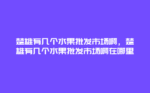 楚雄有几个水果批发市场啊，楚雄有几个水果批发市场啊在哪里