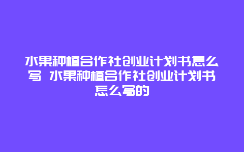 水果种植合作社创业计划书怎么写 水果种植合作社创业计划书怎么写的