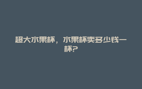 超大水果杯，水果杯卖多少钱一杯?