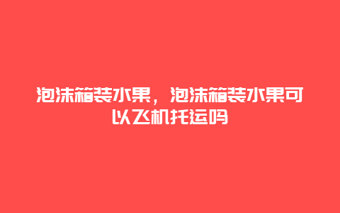 泡沫箱装水果，泡沫箱装水果可以飞机托运吗