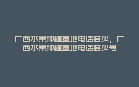 广西水果种植基地电话多少，广西水果种植基地电话多少号