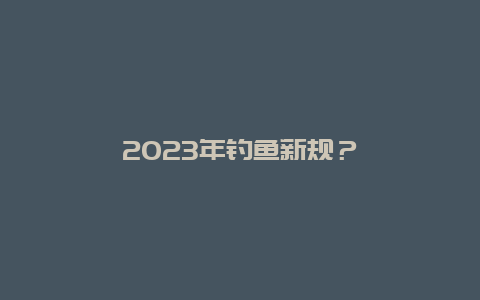 2023年钓鱼新规？_http://www.zhongzhihu.com_水果种植_第1张