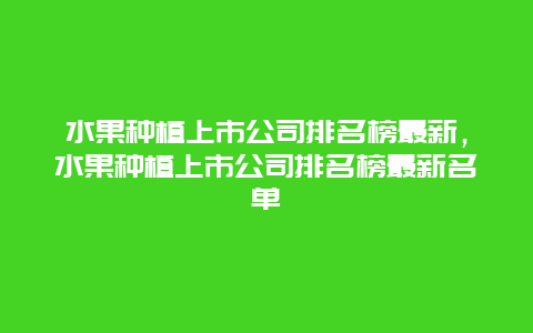 水果种植上市公司排名榜最新，水果种植上市公司排名榜最新名单