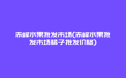 赤峰水果批发市场(赤峰水果批发市场橘子批发价格)