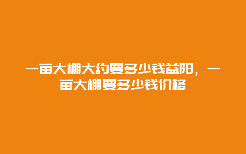 一亩大棚大约要多少钱益阳，一亩大棚要多少钱价格