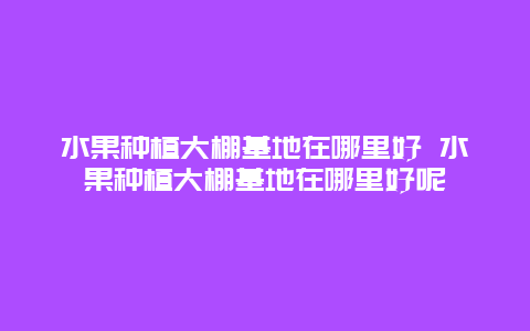 水果种植大棚基地在哪里好 水果种植大棚基地在哪里好呢