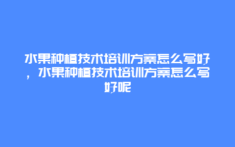 水果种植技术培训方案怎么写好，水果种植技术培训方案怎么写好呢