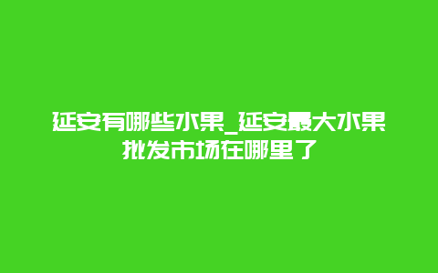 延安有哪些水果_延安最大水果批发市场在哪里了