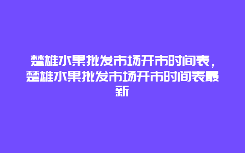 楚雄水果批发市场开市时间表，楚雄水果批发市场开市时间表最新