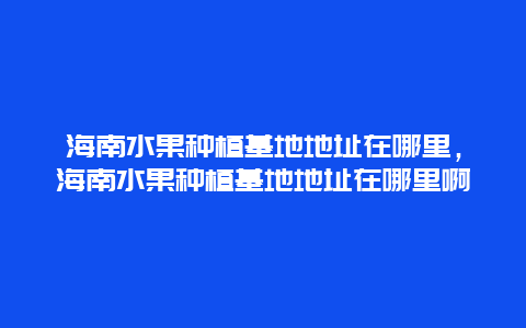 海南水果种植基地地址在哪里，海南水果种植基地地址在哪里啊