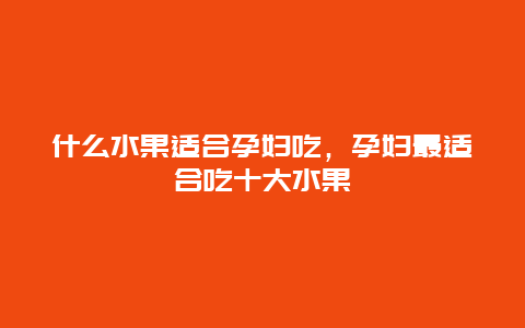 什么水果适合孕妇吃，孕妇最适合吃十大水果